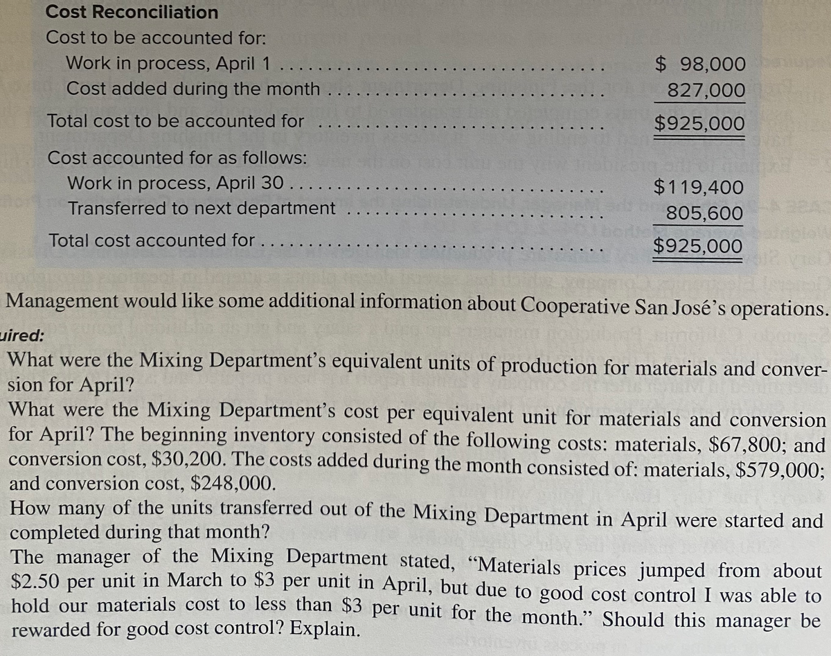 Cost Reconciliation
Cost to be accounted for:
Work in process, April 1
Cost added during the month .....
$ 98,000
827,000
Total cost to be accounted for ....
$925,000
Cost accounted for as follows:
Work in process, April 30......
Transferred to next department
$119,400
805,600
Total cost accounted for....
$925,000
Management would like some additional information about Cooperative San José's operations.
uired:
What were the Mixing Department's equivalent units of production for materials and conver-
sion for April?
What were the Mixing Department's cost per equivalent unit for materials and conversion
for April? The beginning inventory consisted of the following costs: materials, $67,800; and
conversion cost, $30,200. The costs added during the month consisted of: materials, $579,000;
and conversion cost, $248,000.
How many of the units transferred out of the Mixing Department in April were started and
completed during that month?
The manager of the Mixing Department stated, "Materials prices jumped from about
$2.50 per unit in March to $3 per unit in April, but due to good cost control I was able to
hold our materials cost to less than $3 per unit for the month." Should this manager be
rewarded for good cost control? Explain.
