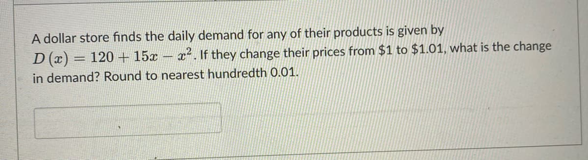 A dollar store finds the daily demand for any of their products is given by
D (x) = 120 + 15x ². If they change their prices from $1 to $1.01, what is the change
in demand? Round to nearest hundredth 0.01.
-