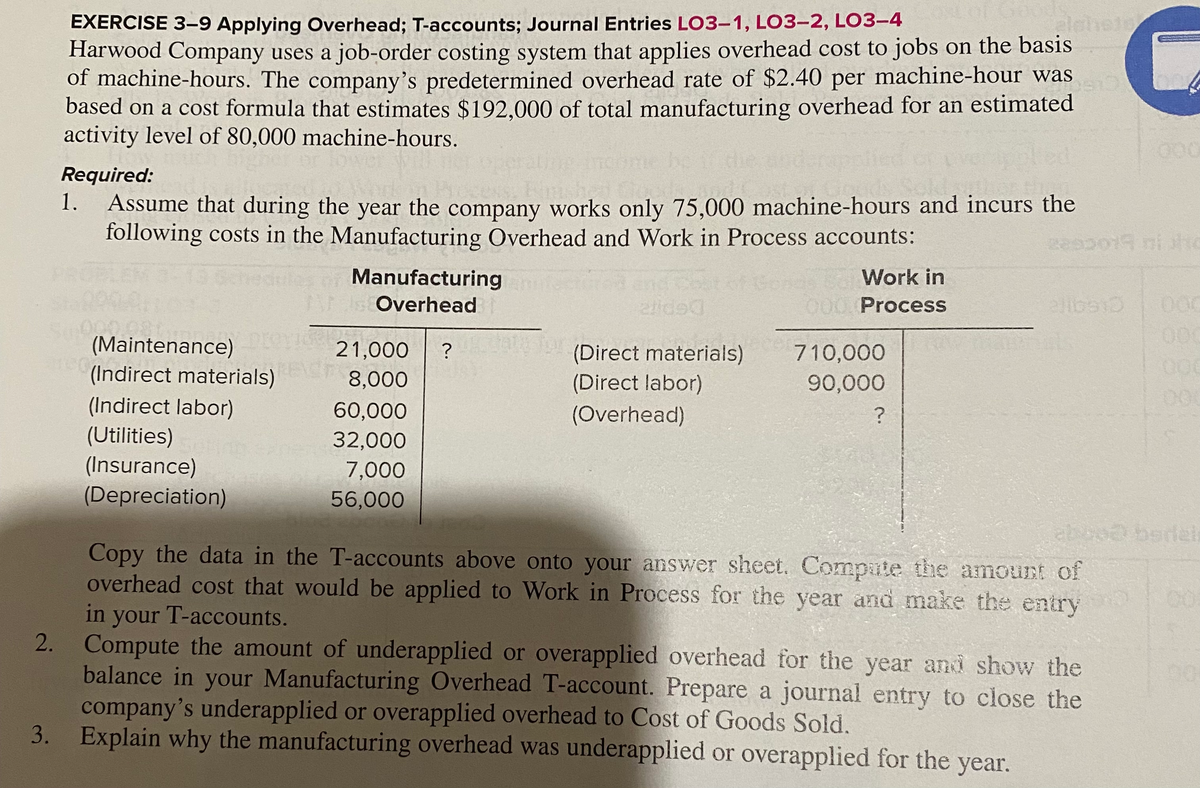 EXERCISE 3-9 Applying Overhead; T-accounts; Journal Entries LO3-1, LO3-2, LO3-4
Harwood Company uses a job-order costing system that applies overhead cost to jobs on the basis
of machine-hours. The company's predetermined overhead rate of $2.40 per machine-hour was
based on a cost formula that estimates $192,000 of total manufacturing overhead for an estimated
activity level of 80,000 machine-hours.
aleh
00
Required:
1.
Assume that during the year the company works only 75,000 machine-hours and incurs the
following costs in the Manufacturing Overhead and Work in Process accounts:
Manufacturing
Work in
Overhead
000 Process
(Maintenance)
(Indirect materials)
21,000
?
(Direct materials)
(Direct labor)
710,000
8,000
90,000
(Indirect labor)
(Utilities)
(Insurance)
(Depreciation)
60,000
(Overhead)
32,000
7,000
56,000
abood berdel
Copy the data in the T-accounts above onto your answer sheet. Compute the amount of
overhead cost that would be applied to Work in Process for the year and make the entry
in your T-accounts.
2. Compute the amount of underapplied or overapplied overhead for the year and show the
balance in your Manufacturing Overhead T-account. Prepare a journal entry to close the
company's underapplied or overapplied overhead to Cost of Goods Sold.
3. Explain why the manufacturing overhead was underapplied or overapplied for the year.
8888
