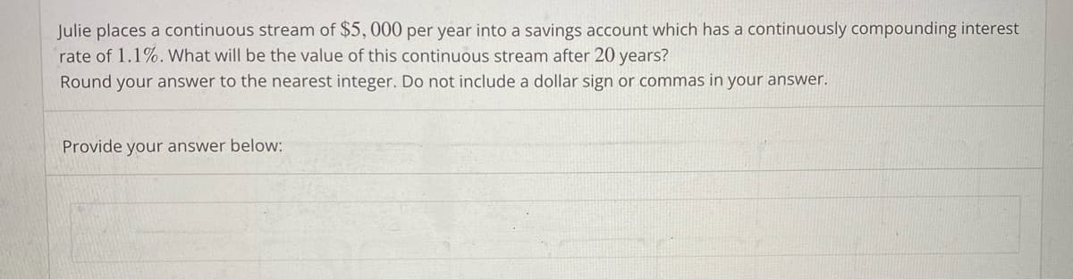 Julie places a continuous stream of $5,000 per year into a savings account which has a continuously compounding interest
rate of 1.1%. What will be the value of this continuous stream after 20 years?
Round your answer to the nearest integer. Do not include a dollar sign or commas in your answer.
Provide your answer below:
