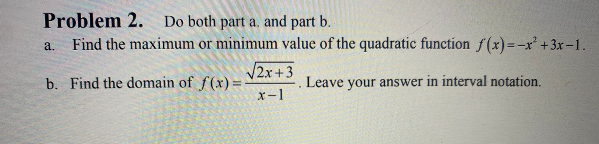 Problem 2.
Do both part a. and part b.
a.
Find the maximum or minimum value of the quadratic function f(x)=-x² +3x-1.
2x+3
b. Find the domain of f(x) =
Leave your answer in interval notation.
x-1
