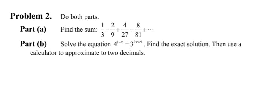 Problem 2.
Do both parts.
8
Part (a)
Find the sum:
12 4
+
3 9 27
81
Part (b)
Solve the equation 4¹-* = 3²*+5. Find the exact solution. Then use a
calculator to approximate to two decimals.
+.