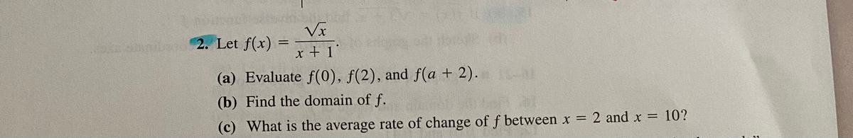 Vx
2. Let f(x) =
x + 1°
(a) Evaluate f(0), f(2), and f(a + 2). l
(b) Find the domain of f.
(c) What is the average rate of change of f between x = 2 and x = 10?
