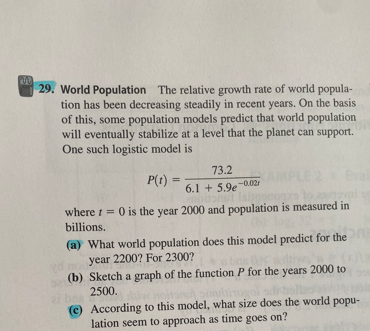 29. World Population The relative growth rate of world popula-
tion has been decreasing steadily in recent years. On the basis
of this, some population models predict that world population
will eventually stabilize at a level that the planet can support.
One such logistic model is
73.2
P(t)
Eva
%D
6.1 + 5.9e-0.02t
where t = 0 is the year 2000 and population is measured in
%3D
billions.
(a) What world population does this model predict for the
year 2200? For 2300?
(b) Sketch a graph of the function P for the years 2000 to
2500.
bas
(c) According to this model, what size does the world popu-
lation seem to approach as time goes on?
