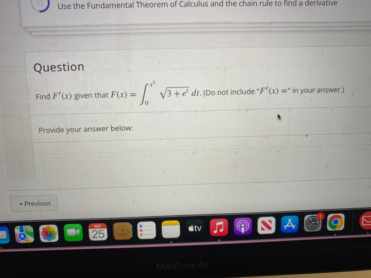57
e
Use the Fundamental Theorem of Calculus and the chain rule to find a derivative
Question
Find F'(x) given that F(x) = = √3 + e' dr. (Do not include "F'(x) =" in your answer.)
< Previous
Provide your answer below:
SEP
25
tv
MacBook Air
A
O
DD