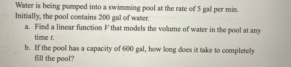 Water is being pumped into a swimming pool at the rate of 5 gal per min.
Initially, the pool contains 200 gal of water.
a. Find a linear function that models the volume of water in the pool at any
time t.
b. If the pool has a capacity of 600 gal, how long does it take to completely
fill the pool?
