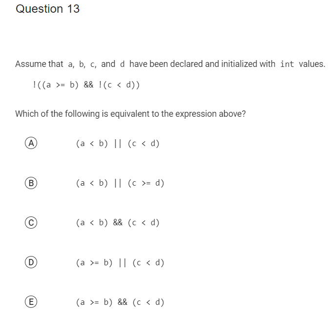 Question 13
Assume that a, b, c, and d have been declared and initialized with int values.
!((a >= b) && !(c < d))
Which of the following is equivalent to the expression above?
A
(B
(C)
D
(E)
(a < b) || (c < d)
(a < b) || (c >= d)
(a < b) && (c < d)
(a >= b) || (c < d)
(a >= b) && (c <d)