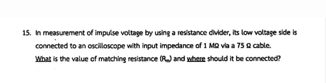 15. In measurement of impulse voltage by using a resistance divider, its low voltage side is
connected to an oscilloscope with input impedance of 1 MQ via a 75 Q cable.
What is the value of matching resistance (R) and where should it be connected?