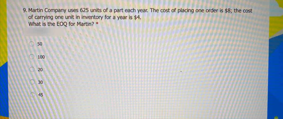 9. Martin Company uses 625 units of a part each year. The cost of placing one order is $8; the cost
of carrying one unit in inventory for a year is $4.
What is the EOQ for Martin? *
O 50
O 100
O20
30
O 45
