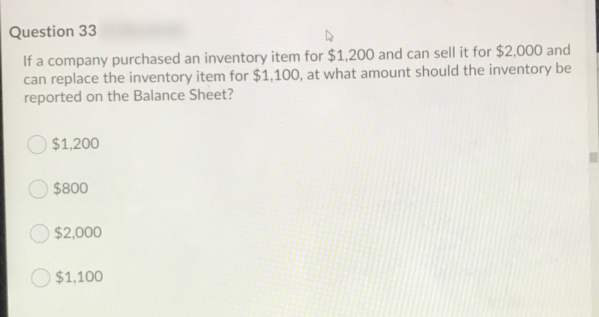 Question 33
If a company purchased an inventory item for $1,200 and can sell it for $2,000 and
can replace the inventory item for $1,100, at what amount should the inventory be
reported on the Balance Sheet?
$1,200
O $800
O $2,000
O $1,100

