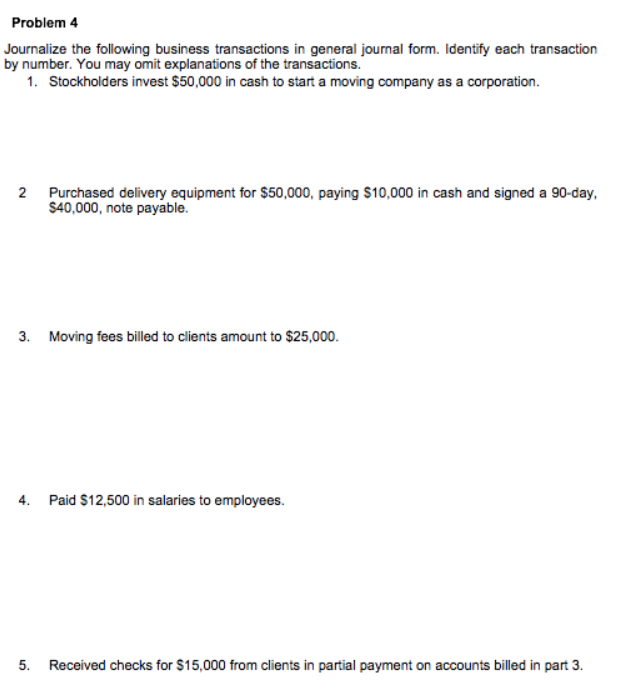 Problem 4
Journalize the following business transactions in general journal form. Identify each transaction
by number. You may omit explanations of the transactions.
1. Stockholders invest $50,000 in cash to start a moving company as a corporation.
2 Purchased delivery equipment for $50,000, paying $10,000 in cash and signed a 90-day,
$40,000, note payable.
3. Moving fees billed to clients amount to $25,000.
4. Paid $12,500 in salaries to employees.
5. Received checks for $15,000 from clients in partial payment on accounts billed in part 3.
