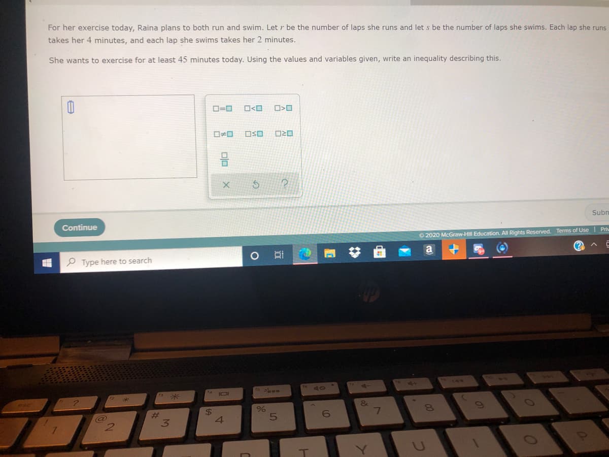 For her exercise today, Raina plans to both run and swim. Let r be the number of laps she runs and let s be the number of laps she swims. Each lap she runs
takes her 4 minutes, and each lap she swims takes her 2 minutes.
She wants to exercise for at least 45 minutes today. Using the values and variables given, write an inequality describing this.
D=0
O<O
OSO
Continue
Subn
O 2020 McGraw-Hill Education. All Rights Reserved. Terms of Use Pri
e Type here to search
(?
41
144
*:
4 IOI
%24
4.
共
7
8.
3.
