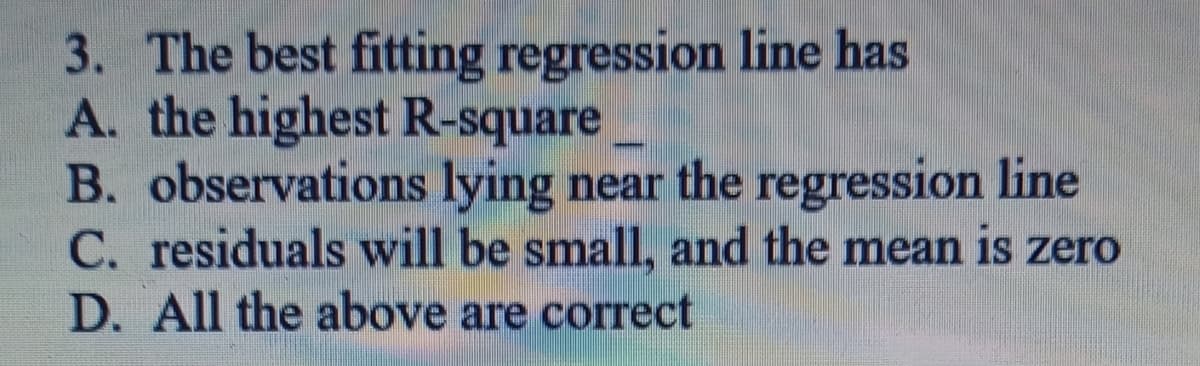 3. The best fitting regression line has
A. the highest R-square
B. observations lying near the regression line
C. residuals will be small, and the mean is zero
D. All the above are correct
