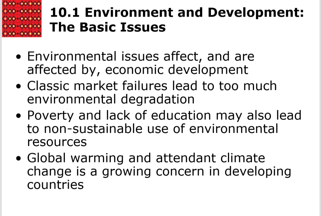 10.1 Environment and Development:
The Basic Issues
• Environmental issues affect, and are
affected by, economic development
• Classic market failures lead to too much
environmental degradation
• Poverty and lack of education may also lead
to non-sustainable use of environmental
resources
• Global warming and attendant climate
change is a growing concern in developing
countries
