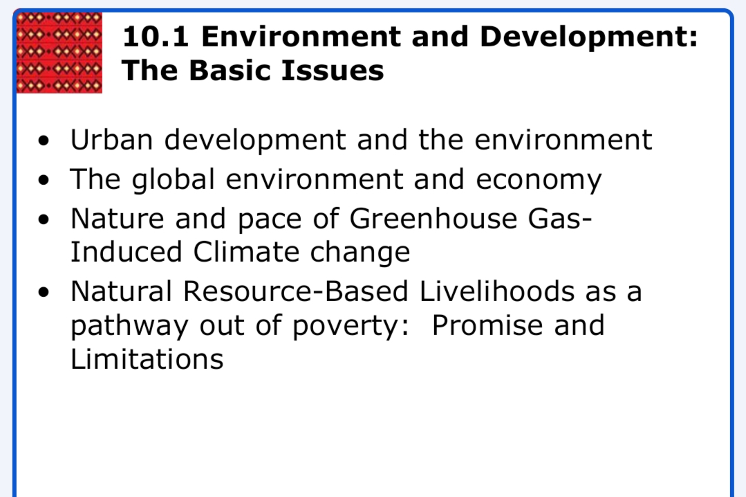 10.1 Environment and Development:
The Basic Issues
• Urban development and the environment
• The global environment and economy
• Nature and pace of Greenhouse Gas-
Induced Climate change
• Natural Resource-Based Livelihoods as a
pathway out of poverty: Promise and
Limitations
