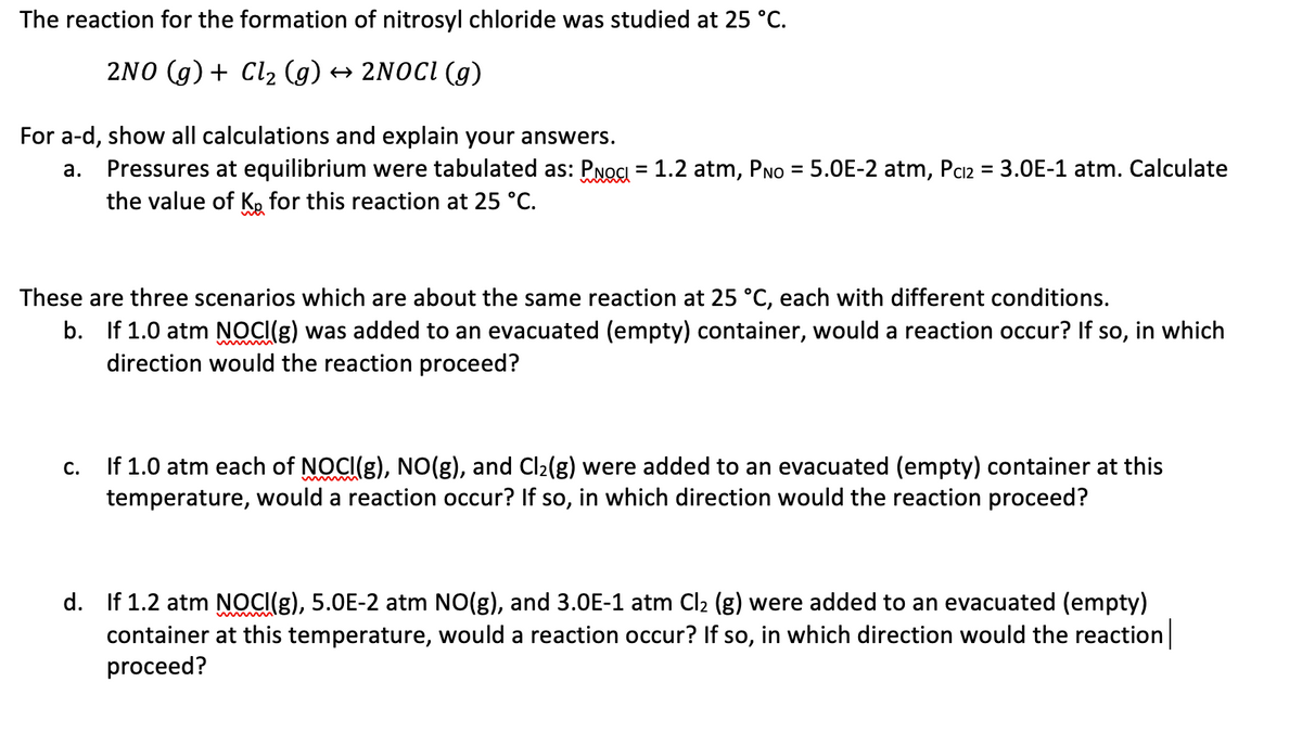 The reaction for the formation of nitrosyl chloride was studied at 25 °C.
2NO (g) + Cl2 (g) → 2NOCI (g)
For a-d, show all calculations and explain your answers.
Pressures at equilibrium were tabulated as: PNOCI = 1.2 atm, PNo = 5.0E-2 atm, Paz = 3.0E-1 atm. Calculate
the value of K, for this reaction at 25 °C.
а.
%3D
These are three scenarios which are about the same reaction at 25 °C, each with different conditions.
b. If 1.0 atm NOCI(g) was added to an evacuated (empty) container, would a reaction occur? If so, in which
direction would the reaction proceed?
If 1.0 atm each of NOCI(g), NO(g), and Cl2(g) were added to an evacuated (empty) container at this
temperature, would a reaction occur? If so, in which direction would the reaction proceed?
С.
d. If 1.2 atm NOCI(g), 5.0E-2 atm NO(g), and 3.0E-1 atm Cl2 (g) were added to an evacuated (empty)
container at this temperature, would a reaction occur? If so, in which direction would the reaction
proceed?
