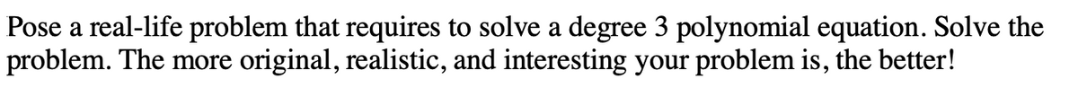 Pose a real-life problem that requires to solve a degree 3 polynomial equation. Solve the
problem. The more original, realistic, and interesting your problem is, the better!
