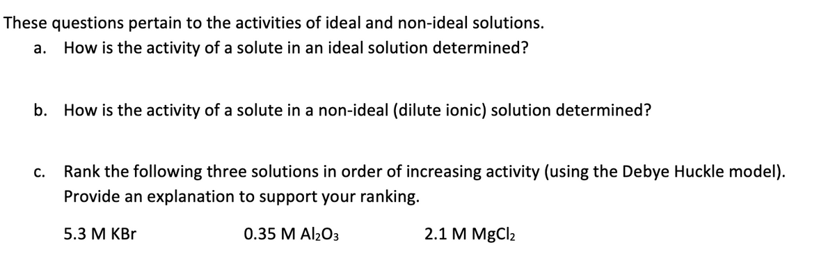 These questions pertain to the activities of ideal and non-ideal solutions.
a.
How is the activity of a solute in an ideal solution determined?
b. How is the activity of a solute in a non-ideal (dilute ionic) solution determined?
Rank the following three solutions in order of increasing activity (using the Debye Huckle model).
Provide an explanation to support your ranking.
С.
5.3 М КBr
0.35 M Al203
2.1 M MgCl2

