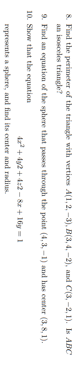 8. Find the perimeter of the triangle with vertices A(1, 2, -3), B(3, 4, −2), and C(3, -2, 1). Is ABC
an isosceles triangle?
9. Find an equation of the sphere that passes through the point (4, 3, -1) and has center (3,8,1).
10. Show that the equation
4x² + 4y2 + 4z2 - 8x + 16y = 1
represents a sphere, and find its center and radius.