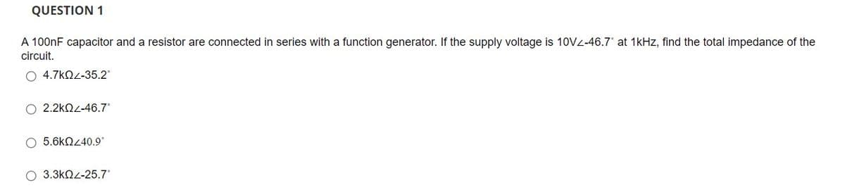 QUESTION 1
A 100nF capacitor and a resistor are connected in series with a function generator. If the supply voltage is 10VZ-46.7' at 1kHz, find the total impedance of the
circuit.
4.7kQ<-35.2
O 2.2kn2-46.7*
5.6kQ40.9°
3.3kNL-25.7
