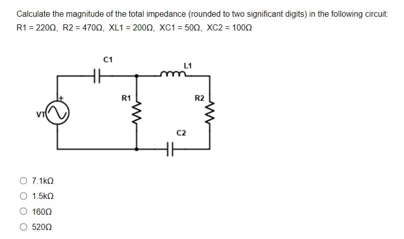 Calculate the magnitude of the total impedance (rounded to two significant digits) in the following circuit:
R1 -2200, R2-470Ω, XL1-200Ω, XC1- 50Ω, XC2= 100Ω
C1
L1
R1
R2
C2
O 7.1kO
O 1.5kN
1600
5200
