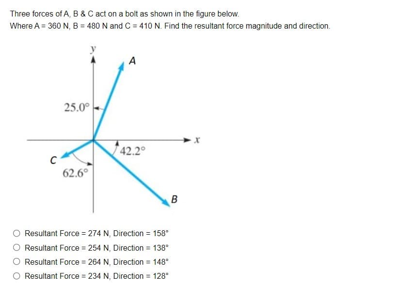 Three forces of A, B & C act on a bolt as shown in the figure below.
Where A = 360 N, B = 480 N and C = 410 N. Find the resultant force magnitude and direction.
A
25.0°
42.2°
62.6°
B
Resultant Force = 274 N, Direction = 158°
Resultant Force = 254 N, Direction = 138°
Resultant Force = 264 N, Direction = 148°
Resultant Force = 234 N, Direction = 128°
