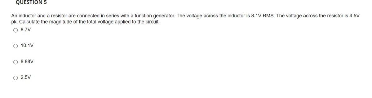 QUESTION 5
An inductor and a resistor are connected in series with a function generator. The voltage across the inductor is 8.1V RMS. The voltage across the resistor is 4.5V
pk. Calculate the magnitude of the total voltage applied to the circuit.
8.7V
10.1V
8.88V
O 2.5V
