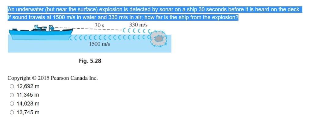 An underwater (but near the surface) explosion is detected by sonar on a ship 30 seconds before it is heard on the deck.
If sound travels at 1500 m/s in water and 330 m/s in air; how far is the ship from the explosion?
30 s
330 m/s
KCCCCCCCCCCCCCCCCE
1500 m/s
Fig. 5.28
Copyright © 2015 Pearson Canada Inc.
O 12,692 m
O 11,345 m
O 14,028 m
O 13,745 m
