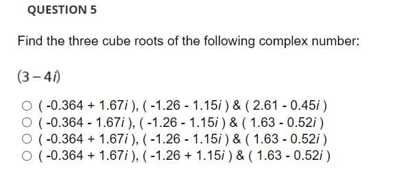 QUESTION 5
Find the three cube roots of the following complex number:
(3 – 4i)
O (-0.364 + 1.67i ), ( -1.26 - 1.15i ) & ( 2.61 - 0.45i )
O (-0.364 - 1.67i), (-1.26 - 1.15i ) & ( 1.63 - 0.52i )
O (-0.364 + 1.67i ), (-1.26 - 1.15i ) & ( 1.63 - 0.52i)
O (-0.364 + 1.67i ), (-1.26 + 1.15i ) & ( 1.63 - 0.52i )

