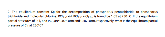 2. The equilibrium constant Kp for the decomposition of phosphorus pentachloride to phosphorus
trichloride and molecular chlorine, PCI; (g) → PCI 3 (g) + Cl₂ (g), is found be 1.05 at 250 °C. If the equilibrium
partial pressures of PCI, and PCI3 are 0.875 atm and 0.463 atm, respectively, what is the equilibrium partial
pressure of Cl₂ at 250°C?