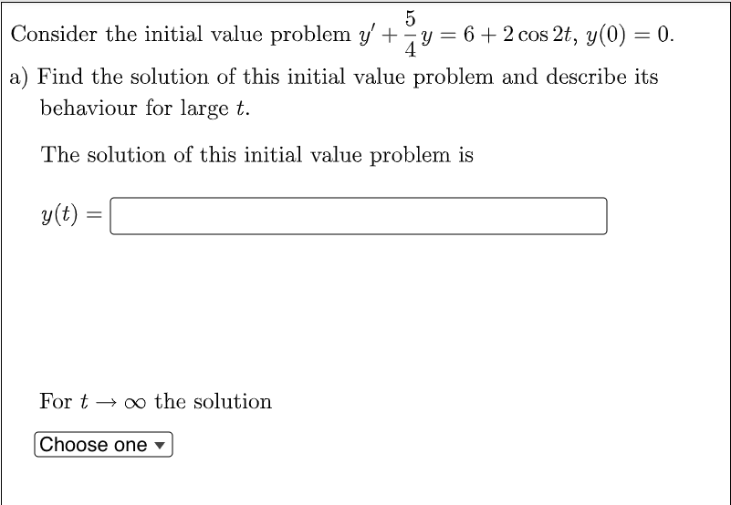 Consider the initial value problem y' +y = 6 +2 cos 2t, y(0) = 0.
4
a) Find the solution of this initial value problem and describe its
behaviour for large t.
The solution of this initial value problem is
y(t)
For t → o0 the solution
Choose one
