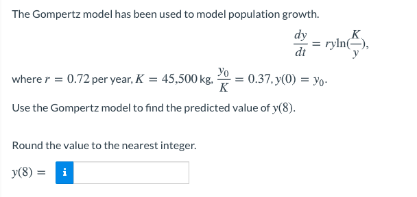 The Gompertz model has been used to model population growth.
dy
K
ryln(-),
=
dt
where r = 0.72 per year, K = 45,500 kg,
Yo
= 0.37, y(0) = yo-
K
Use the Gompertz model to find the predicted value of y(8).
Round the value to the nearest integer.
y(8) :
i
