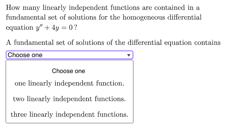 How many linearly independent functions are contained in a
fundamental set of solutions for the homogeneous differential
equation y" + 4y = 0?
A fundamental set of solutions of the differential equation contains
Choose one
Choose one
one linearly independent function.
two linearly independent functions.
three linearly independent functions.

