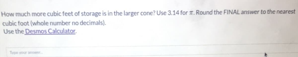 How much more cubic feet of storage is in the larger cone? Use 3.14 for T. Round the FIINAL answer to the nearest
cubic foot (whole number no decimals).
Use the Desmos Calculator.
Type your answer..
