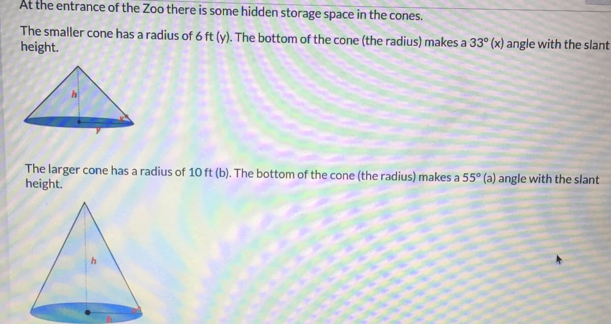 At the entrance of the Zoo there is some hidden storage space in the cones.
The smaller cone has a radius of 6 ft (y). The bottom of the cone (the radius) makes a 33° (x) angle with the slant
height.
The larger cone has a radius of 10 ft (b). The bottom of the cone (the radius) makes a 55° (a) angle with the slant
height.
