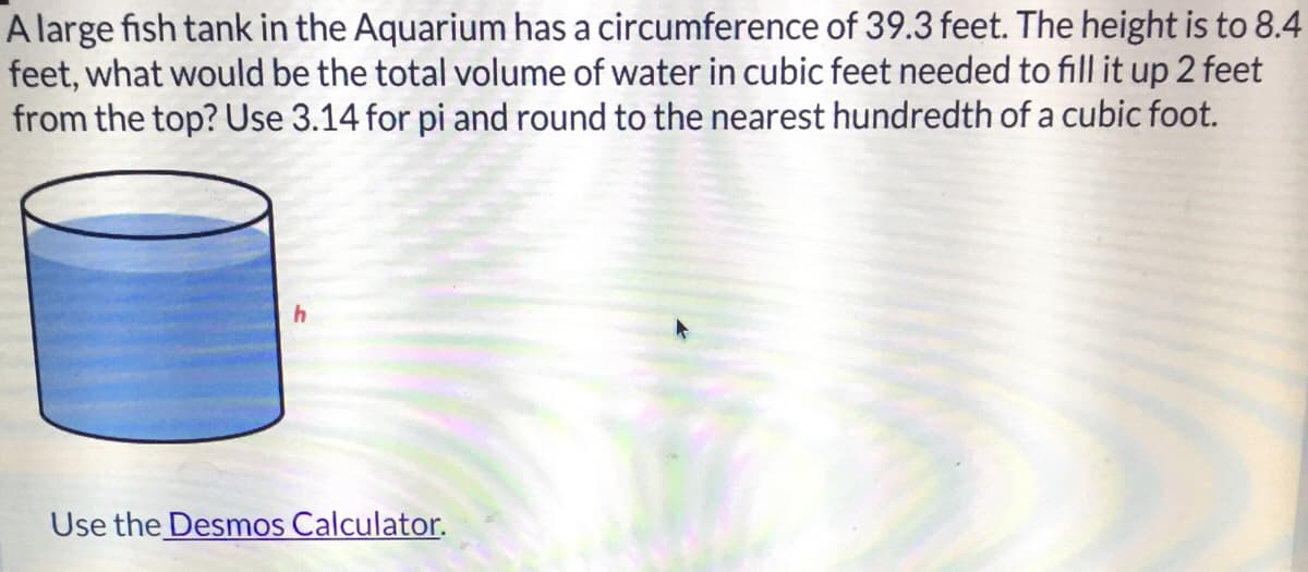 A large fish tank in the Aquarium has a circumference of 39.3 feet. The height is to 8.4
feet, what would be the total volume of water in cubic feet needed to fill it up 2 feet
from the top? Use 3.14 for pi and round to the nearest hundredth of a cubic foot.
Use the Desmos Calculator.
