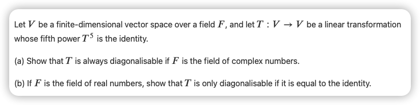 Let V be a finite-dimensional vector space over a field F , and let T :V → V be a linear transformation
whose fifth power T is the identity.
(a) Show that T is always diagonalisable if F is the field of complex numbers.
(b) If F is the field of real numbers, show that T is only diagonalisable if it is equal to the identity.
