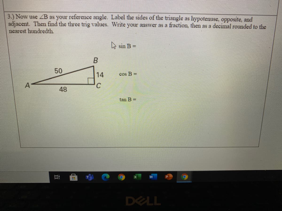 3.) Now use ZB as your reference angle. Label the sides of the triangle as hypotenuse, opposite, and
adjacent. Then find the three trig values. Write your answer as a fraction, then as a decimal rounded to the
nearest hundredth.
A sin B =
50
14
cos B =
A'
48
tan B =
DELL
近
