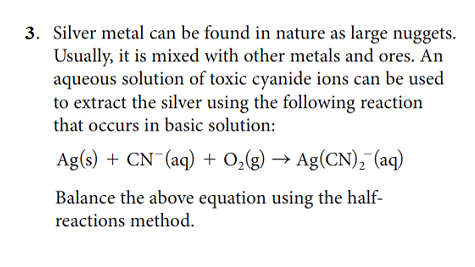 3. Silver metal can be found in nature as large nuggets.
Usually, it is mixed with other metals and ores. An
aqueous solution of toxic cyanide ions can be used
to extract the silver using the following reaction
that occurs in basic solution:
Ag(s) + CN¯(aq) + 0,(g) → Ag(CN), (aq)
Balance the above equation using the half-
reactions method.
