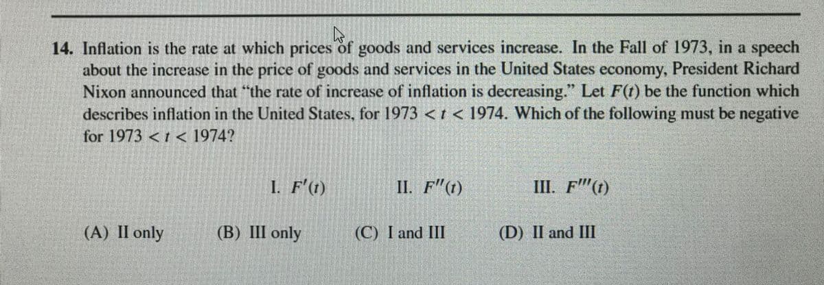 14. Inflation is the rate at which prices of goods and services increase. In the Fall of 1973, in a speech
about the increase in the price of goods and services in the United States economy, President Richard
Nixon announced that "the rate of increase of inflation is decreasing." Let F(t) be the function which
describes inflation in the United States, for 1973 < t < 1974. Which of the following must be negative
for 1973 <1 < 1974?
I. F'(1)
II. F"(1)
Ш. F"()
(A) II only
(B) III only
(C) I and III
(D) II and III
