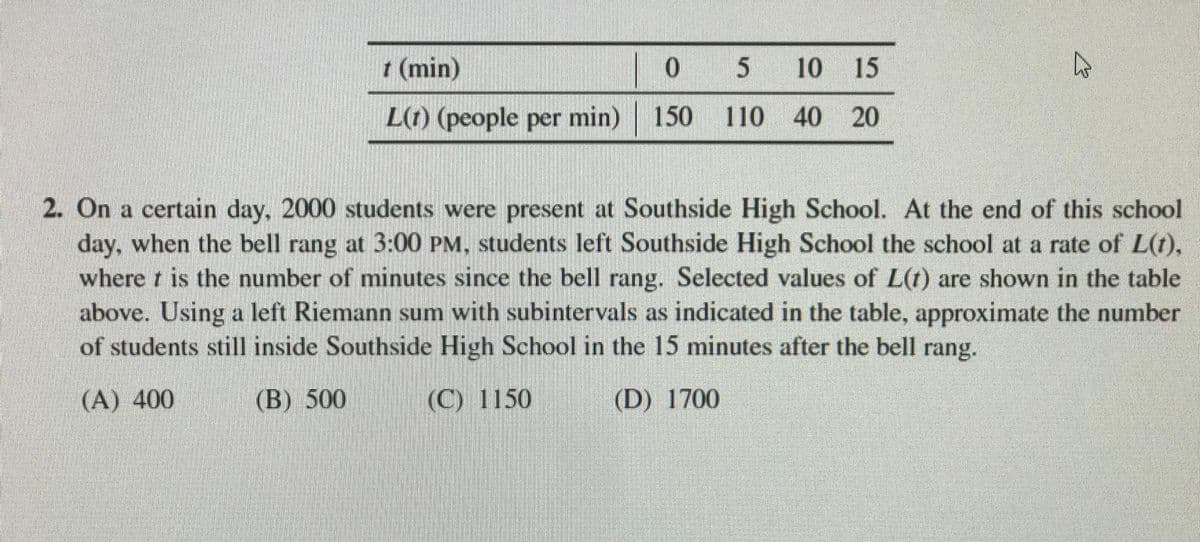 t (min)
5 10 15
L(t) (people per min) 150 110 40 20
2. On a certain day, 2000 students were present at Southside High School. At the end of this school
day, when the bell rang at 3:00 PM, students left Southside High School the school at a rate of L(t),
where t is the number of minutes since the bell rang. Selected values of L(t) are shown in the table
above. Using a left Riemann sum with subintervals as indicated in the table, approximate the number
of students still inside Southside High School in the 15 minutes after the bell rang.
(A) 400
(B) 500
(C) 1150
(D) 1700
