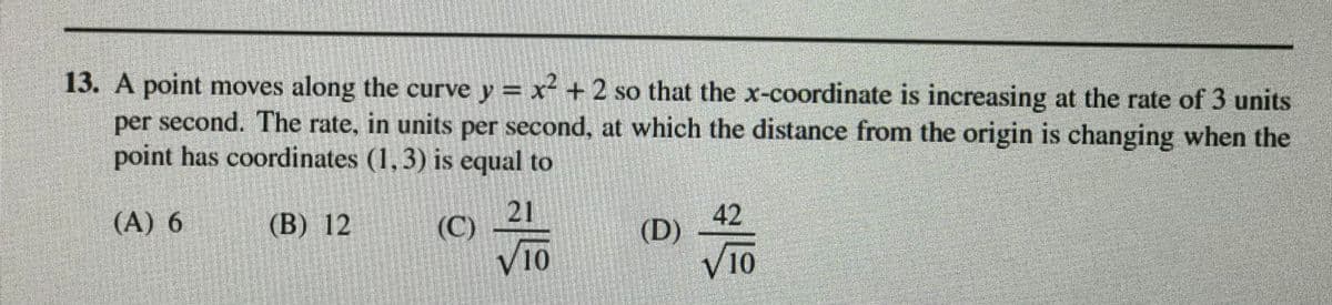 13. A point moves along the curve y = x- + 2 so that the x-coordinate is increasing at the rate of 3 units
per second. The rate, in units per second, at which the distance from the origin is changing when the
point has coordinates (1, 3) is equal to
(A) 6
(В) 12
21
(C)
|42
(D)
V10
