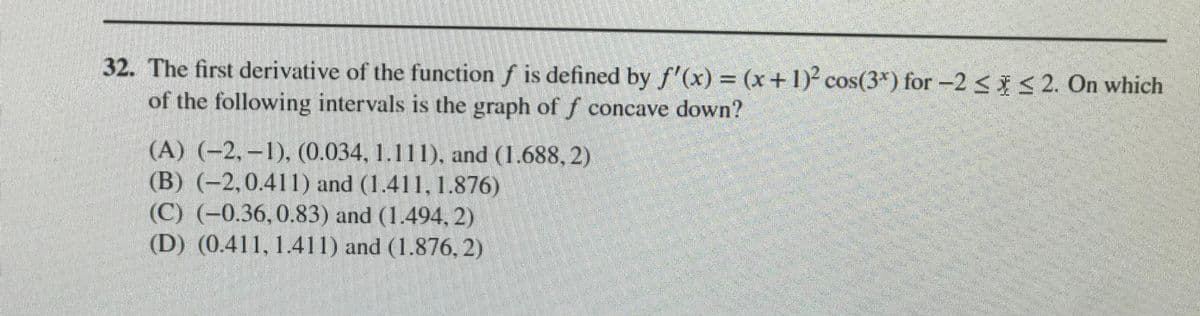 32. The first derivative of the function f is defined by f'(x) = (x+1)² cos(3*) for -2 < < 2. On which
of the following intervals is the graph off concave down?
(A) (-2, –1), (0.034, 1.111), and (1.688, 2)
(B) (-2,0.411) and (1.411, 1.876)
(C) (-0.36,0.83) and (1.494, 2)
(D) (0.411, 1.411) and (1.876, 2)
