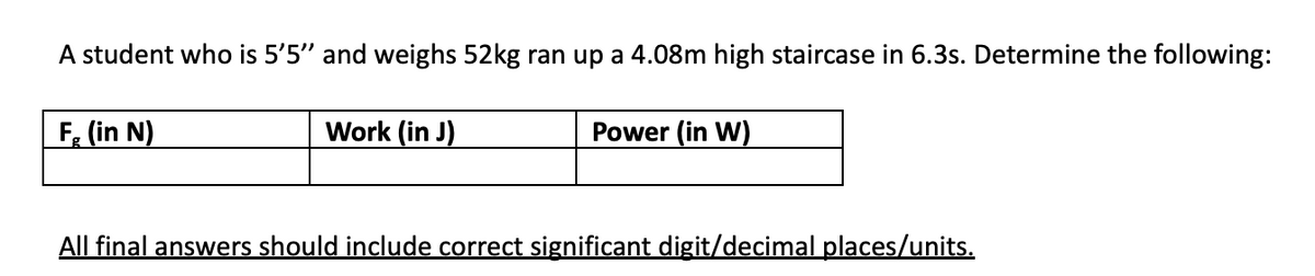 A student who is 5'5" and weighs 52kg ran up a 4.08m high staircase in 6.3s. Determine the following:
F, (in N)
Work (in J)
Power (in W)
All final answers should include correct significant digit/decimal places/units.
