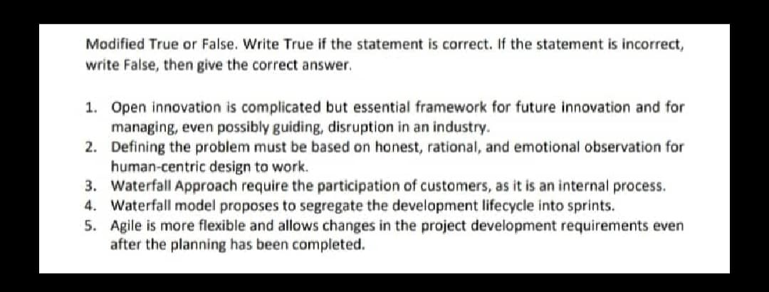Modified True or False. Write True if the statement is correct. If the statement is incorrect,
write False, then give the correct answer.
1. Open innovation is complicated but essential framework for future innovation and for
managing, even possibly guiding, disruption in an industry.
2. Defining the problem must be based on honest, rational, and emotional observation for
human-centric design to work.
3. Waterfall Approach require the participation of customers, as it is an internal process.
4. Waterfall model proposes to segregate the development lifecycle into sprints.
5. Agile is more flexible and allows changes in the project development requirements even
after the planning has been completed.

