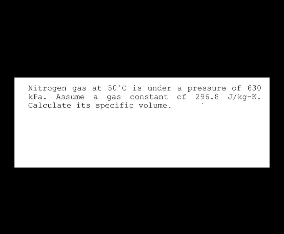 Nitrogen gas at 50°C is under a pressure of 630
296.8 J/kg-K.
kPa.
Assume
a
gas
constant
of
Calculate its specific volume.
