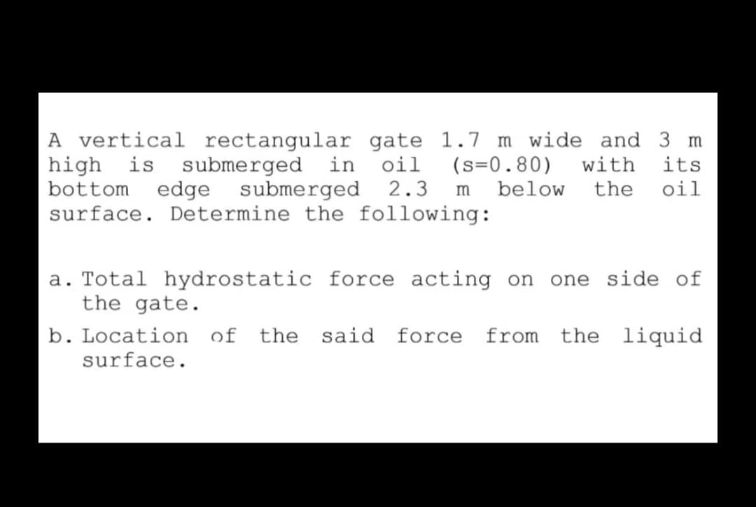 A vertical rectangular gate 1.7 m wide and 3 m
high is submerged in oil
bottom
(s=0.80)
below
its
oil
with
edge submerged 2.3
the
m
surface. Determine the following:
a. Total hydrostatic force acting on
the gate.
one side of
b. Location of the said force from the liquid
surface.
