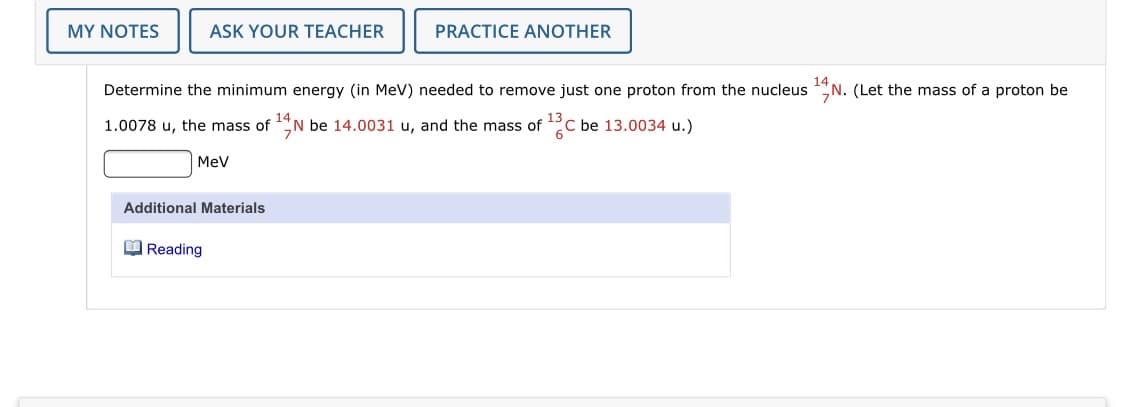 MY NOTES
ASK YOUR TEACHER
PRACTICE ANOTHER
Determine the minimum energy (in MeV) needed to remove just one proton from the nucleus N. (Let the mass of a proton be
14
1.0078 u, the mass of N be 14.0031 u, and the mass of
C be 13.0034 u.)
MeV
Additional Materials
M Reading
