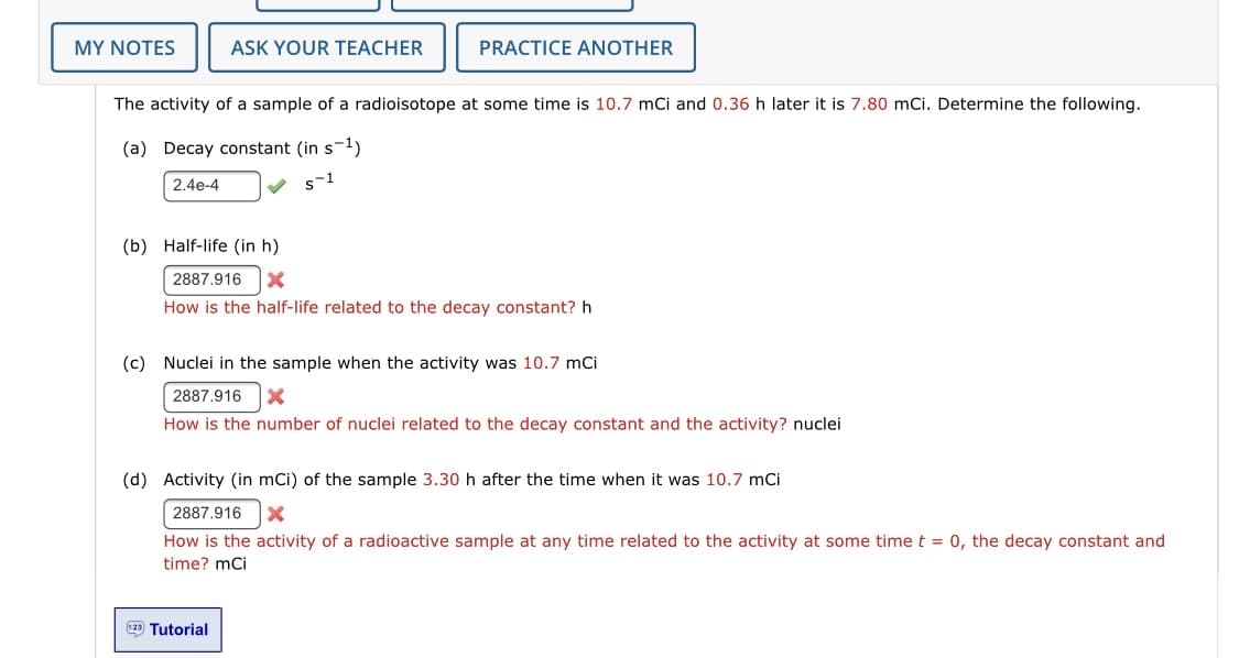 MY NOTES
ASK YOUR TEACHER
PRACTICE ANOTHER
The activity of a sample of a radioisotope at some time is 10.7 mCi and 0.36 h later it is 7.80 mCi. Determine the following.
(a) Decay constant (in s-1)
2.4e-4
s-1
(b) Half-life (in h)
2887.916
How is the half-life related to the decay constant? h
(c) Nuclei in the sample when the activity was 10.7 mCi
2887.916
How is the number of nuclei related to the decay constant and the activity? nuclei
(d) Activity (in mCi) of the sample 3.30 h after the time when it was 10.7 mCi
2887.916
How is the activity of a radioactive sample at any time related to the activity at some time t = 0, the decay constant and
time? mci
2 Tutorial
