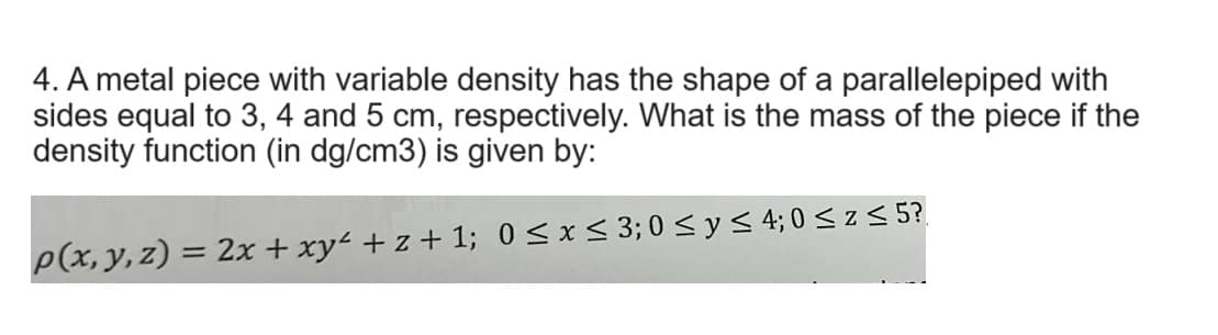 4. A metal piece with variable density has the shape of a parallelepiped with
sides equal to 3, 4 and 5 cm, respectively. What is the mass of the piece if the
density function (in dg/cm3) is given by:
p(x, y, z) = 2x + xy² + z + 1; 0 ≤ x ≤ 3; 0 ≤ y ≤ 4; 0 ≤ z ≤ 5?